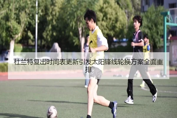 杜兰特复出时间表更新引发太阳锋线轮换方案全面重排